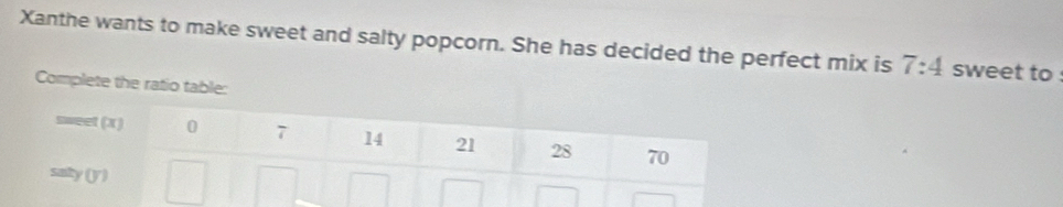 Xanthe wants to make sweet and salty popcorn. She has decided the perfect mix is 7:4 sweet to : 
Complete the ratio table: