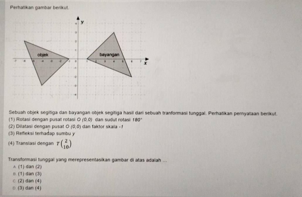 Perhatikan gambar berikut.
Sebuah objek segitiga dan bayangan objek segitiga hasil dari sebuah tranformasi tunggal. Perhatikan pernyataan berikut.
(1) Rotasi dengan pusat rotasi O (0,0) dan sudut rotasi 180°
(2) Dilatasi dengan pusat O (0,0) dan faktor skala -1
(3) Refleksi terhadap sumbu y
(4) Transiasi dengan Tbeginpmatrix 2 10endpmatrix
Transformasi tunggal yang merepresentasikan gambar di atas adalah ...
A (1) dan (2)
B (1) dan (3)
c (2) dan (4)
○ (3) dan (4)