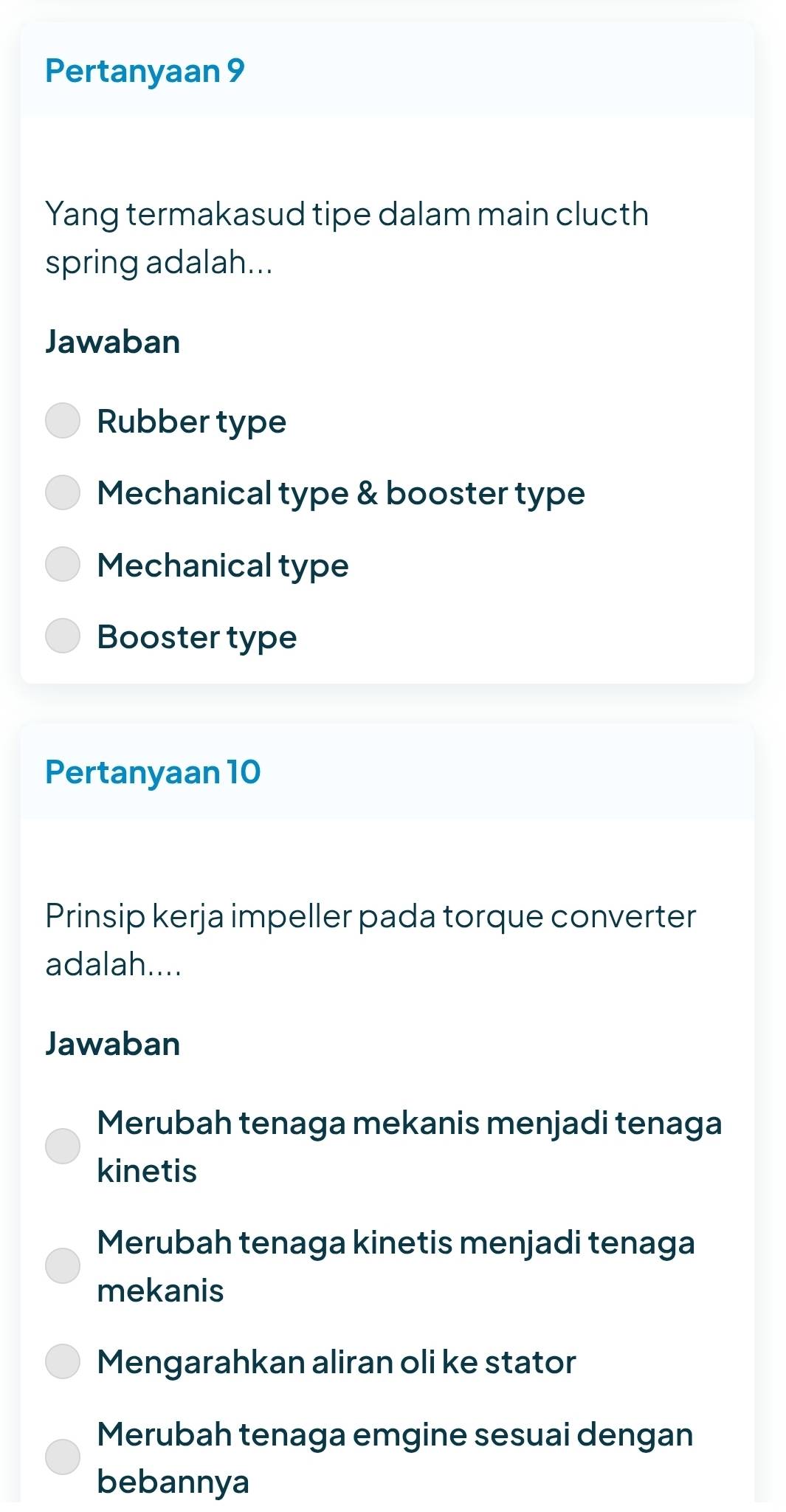 Pertanyaan 9
Yang termakasud tipe dalam main clucth
spring adalah...
Jawaban
Rubber type
Mechanical type & booster type
Mechanical type
Booster type
Pertanyaan 10
Prinsip kerja impeller pada torque converter
adalah....
Jawaban
Merubah tenaga mekanis menjadi tenaga
kinetis
Merubah tenaga kinetis menjadi tenaga
mekanis
Mengarahkan aliran oli ke stator
Merubah tenaga emgine sesuai dengan
bebannya