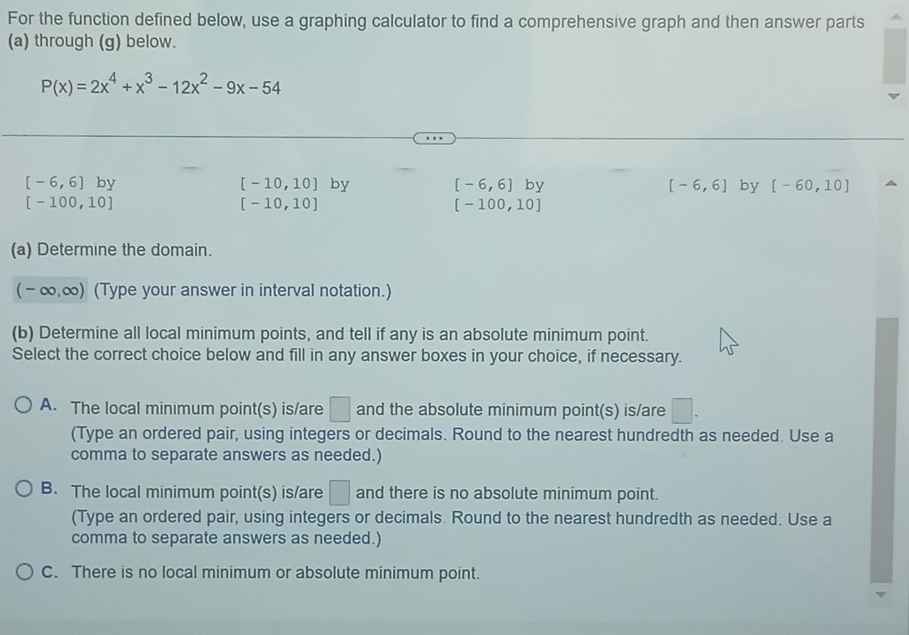 For the function defined below, use a graphing calculator to find a comprehensive graph and then answer parts
(a) through (g) below.
P(x)=2x^4+x^3-12x^2-9x-54
[-6,6] V
[-10,10] by [-6,6]by [-6,6] by [-60,10]
[-100,10]
[-10,10]
[-100,10]
(a) Determine the domain.
(-∈fty ,∈fty ) (Type your answer in interval notation.)
(b) Determine all local minimum points, and tell if any is an absolute minimum point.
Select the correct choice below and fill in any answer boxes in your choice, if necessary.
A. The local minimum point(s) is/are □ and the absolute minimum point(s) is/are □. 
(Type an ordered pair, using integers or decimals. Round to the nearest hundredth as needed. Use a
comma to separate answers as needed.)
B. The local minimum point(s) is/are □ and there is no absolute minimum point.
(Type an ordered pair, using integers or decimals. Round to the nearest hundredth as needed. Use a
comma to separate answers as needed.)
C. There is no local minimum or absolute minimum point.