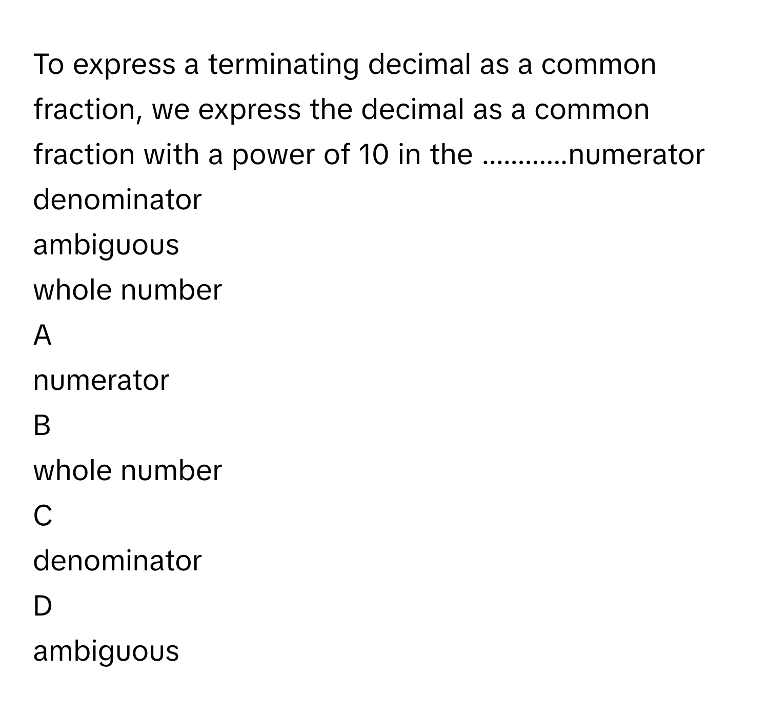 To express a terminating decimal as a common fraction, we express the decimal as a common fraction with a power of 10      in the ............numerator
denominator
ambiguous
whole number

A  
numerator 


B  
whole number 


C  
denominator 


D  
ambiguous