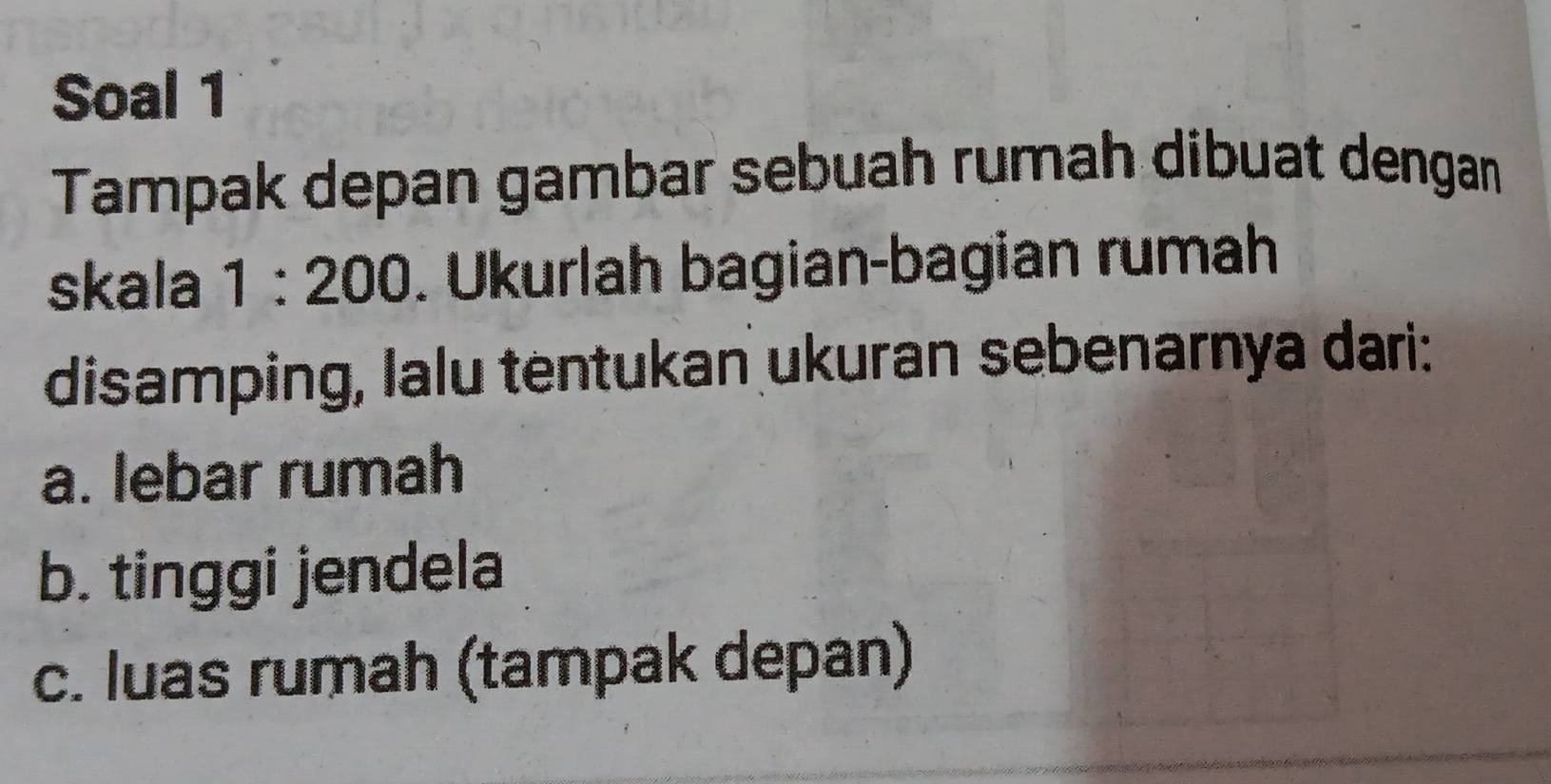 Soal 1 
Tampak depan gambar sebuah rumah dibuat dengan 
skala 1:200. Ukurlah bagian-bagian rumah 
disamping, lalu tentukan ukuran sebenarnya dari: 
a. lebar rumah 
b. tinggi jendela 
c. luas rumah (tampak depan)