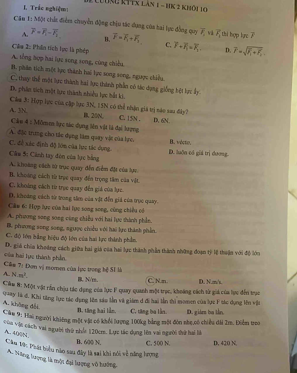 De Cường kttx làn 1 - hK 2 khỏi 10
I. Trắc nghiệm:
Câu 1: Một chất điểm chuyền động chịu tác dụng của hai lực đồng quy overline F_1 và overline F_2 thi hợp lực overline F
A. overline F=overline F_1-overline F_2.
B. overline F=overline F_1+overline F_2
C. overline F+overline F_1=overline F_2. D. overline F=sqrt(F_1)+overline F_2.
Câu 2: Phân tích lực là phép
A. tổng hợp hai lực song song, cùng chiều.
B. phần tích một lực thành hai lực song song, ngược chiều.
C, thay thế một lực thành hai lực thành phần có tác dụng giống hệt lực ẩy.
D. phân tích một lực thành nhiều lực bắt kì.
Câu 3: Hợp lực của cập lực 3N, 15N có thể nhận giá trị nào sau đây?
A. 3N. B. 20N. C. 15N . D. 6N.
Câu 4 : Mômen lực tác dụng lên vật là đại lượng
A. đặc trưng cho tác dụng làm quay vật của lực. B. vécto.
C. đề xác định độ lớn của lực tác dụng. D. luôn có giá trị dương.
Câu 5: Cánh tay đòn của lực bằng
A. khoảng cách từ trục quay đến điểm đặt của lực.
B. khoảng cách từ trục quay đến trọng tâm của vật.
C. khoảng cách từ trục quay đến giá của lực.
D. khoảng cách từ trong tâm của vật đến giá của trục quay.
Câu 6: Hợp lực của hai lực song song, cùng chiều có
A. phương song song cùng chiều với hai lực thành phần.
B. phương song song, ngược chiều với hai lực thành phần.
C. độ lớn bằng hiệu độ lớn của hai lực thành phần.
D. giá chia khoảng cách giữa hai giá của hai lực thành phần thành những đoạn tỷ lệ thuận với độ lớn
của hai lực thành phần.
Câu 7: Đơn vị momen của lực trong hệ SI là
A. N. m^2
B. N/m. C. N.m. D. N.m/s.
Câu 8: Một vật rắn chịu tác dụng của lực F quay quanh một trục, khoảng cách từ giá của lực đến trục
quay là d. Khi tăng lực tác dụng lên sáu lần và giảm d đi hai lần thì momen của lực F tác dụng lên vật
A. không đổi.
B. tăng hai lần. C. tăng ba lần. D. giảm ba lần.
Câu 9: Hai người khiêng một vật có khối lượng 100kg bằng một đòn nhẹ,có chiều dài 2m. Điềm treo
của vật cách vai người thứ nhất 120cm. Lực tác dụng lên vai người thứ hai là
A. 400N.
B. 600 N. C. 500 N. D. 420 N.
Câu 10: Phát biểu nào sau đây là sai khi nói về năng lượng
A. Năng lượng là một đại lượng vô hướng