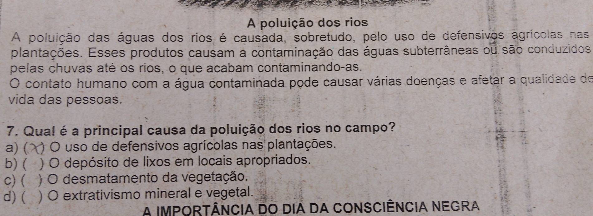 A poluição dos rios
A poluição das águas dos rios é causada, sobretudo, pelo uso de defensivos agrícolas nas
plantações. Esses produtos causam a contaminação das águas subterrâneas ou são conduzidos
pelas chuvas até os rios, o que acabam contaminando-as.
O contato humano com a água contaminada pode causar várias doenças e afetar a qualidade de
vida das pessoas.
7. Qual é a principal causa da poluição dos rios no campo?
a) ( ) O uso de defensivos agrícolas nas plantações.
b) ( ) O depósito de lixos em locais apropriados.
C) ( ) O desmatamento da vegetação.
d)( ) O extrativismo mineral e vegetal.
A IMPORTÂNCIA DO DIA DA CONSCIÊNCIA NEGRA