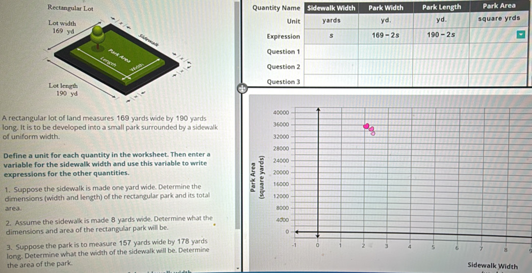 Rectangular Lot Park Area
A rectangular lot of land measures 169 yards wide by 190 yards
long. It is to be developed into a small park surrounded by a sidewalk
of uniform width. 
Define a unit for each quantity in the worksheet. Then enter a
variable for the sidewalk width and use this variable to write
expressions for the other quantities. 
1. Suppose the sidewalk is made one yard wide. Determine the
dimensions (width and length) of the rectangular park and its total
area. 
2. Assume the sidewalk is made 8 yards wide. Determine what the
dimensions and area of the rectangular park will be.
3. Suppose the park is to measure 157 yards wide by 178 yards
long. Determine what the width of the sidewalk will be. Determine
the area of the park.q
Sidewalk Width