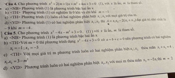 Cho phương trình x^2+2(m+1)x+m^2+4m+3=0 (1), với x là ẫn, m là tham số.
a) ∠ NB> Phương trình (1) là phương trình bậc hai ần x
b) Phương trình (1) có nghiệm là 0 khi và chỉ khi m=-1
c) ∠ TH> Phương trình (1) luôn có hai nghiệm phân biệt x_1;x_2 với mọi giả trị của m.
d) ∠ VD> Phương trình (1) có hai nghiệm phân biệt x_1;x_2 thì A=x_1x_2-2(x_1+x_2) đạt giá trị nhỏ nhất là
- 9 khi m=-4.
Câu 5. Cho phương trình x^2-4x-m^2+3=0. (1) ) với x là ần, m là tham số.
a) ∠ NB>PI hương trình (1) là phương trình bậc hai ẩn x
b) ∠ TH>V ới m=0 thì phương trình dạng x^2-4x+3=0 có a+b+c=0 nên phương trình có hai nghiệm
x_1=-1;x_2=-3
c) Với mọi giá trị m phương trình luôn có hai nghiệm phân biệt x_1;x_2 thòa mãn x_1+x_2=4 :
x_1.x_2=3-m^2
d) Phương trình luôn có hai nghiệm phân biệt x_1,x_2 với mọi m thòa mãn x_2=-5x 1 thì m=2