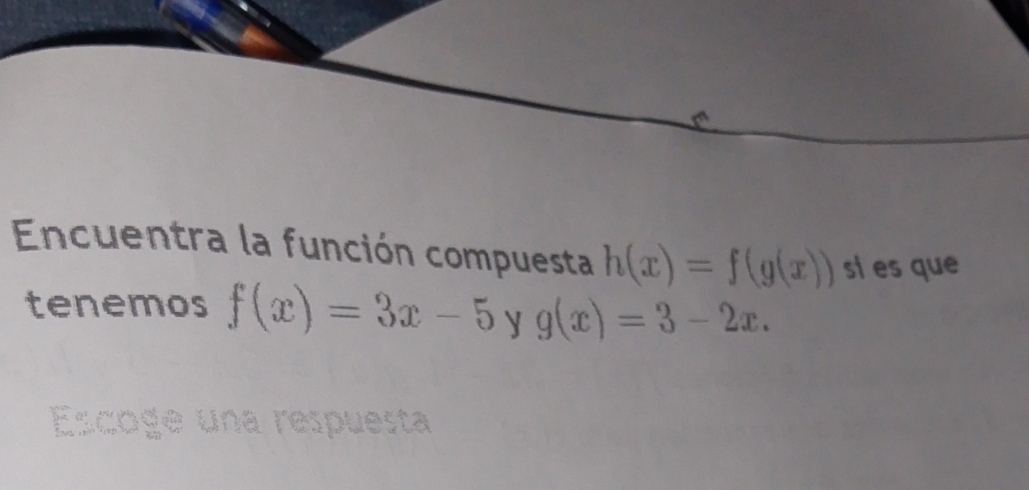 Encuentra la función compuesta h(x)=f(g(x)) si es que
tenemos f(x)=3x-5 y g(x)=3-2x. 
Lcoge una respuesta