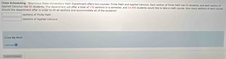 Class Scheduling Enormous State University's Math Department offers two courses: Finite Math and Applied Calculus. Each section of Finite Math has 90 students, and each section of
Applied Calculus has 60 students. The department will offer a total of 170 sections in a semester, and 14,400 students would like to take a math course. How many sections of each course
should the department offer in order to fill all sections and accommodate all of the students?
sections of Finite Math
sections of Applied Calculus
Llow My Work
④
Submit Arswer