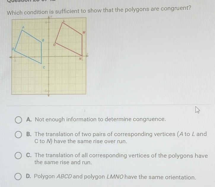 Which condition is sufficient to show that the polygons are congruent?
A. Not enough information to determine congruence.
B. The translation of two pairs of corresponding vertices (A to L and
C to N) have the same rise over run.
C. The translation of all corresponding vertices of the polygons have
the same rise and run.
D. Polygon ABCD and polygon LMNO have the same orientation.