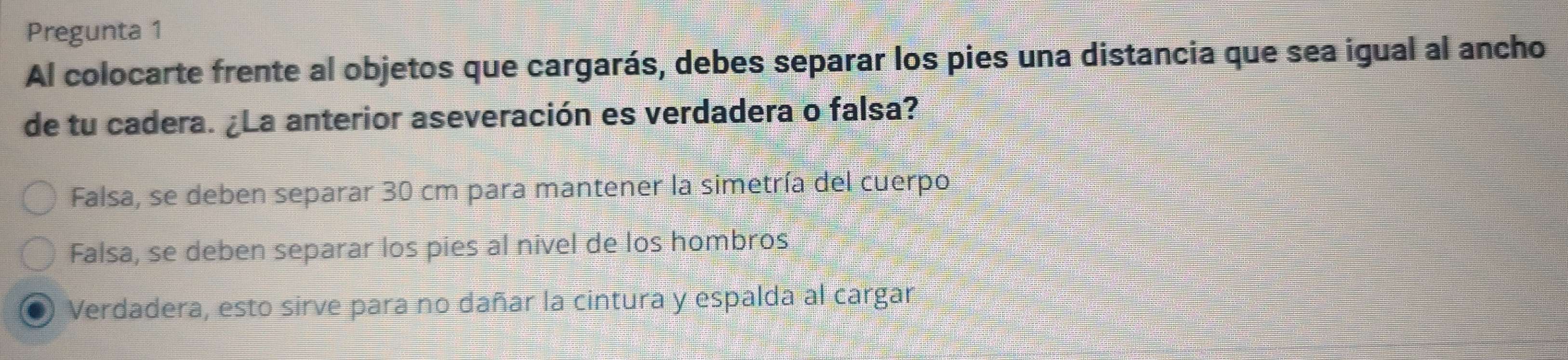 Pregunta 1
Al colocarte frente al objetos que cargarás, debes separar los pies una distancia que sea igual al ancho
de tu cadera. ¿La anterior aseveración es verdadera o falsa?
Falsa, se deben separar 30 cm para mantener la simetría del cuerpo,
Falsa, se deben separar los pies al nivel de los hombros
Verdadera, esto sirve para no dañar la cintura y espalda al cargar