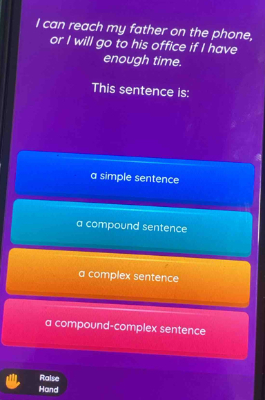 can reach my father on the phone,
or I will go to his office if I have
enough time.
This sentence is:
a simple sentence
a compound sentence
a complex sentence
a compound-complex sentence
Raise
Hand