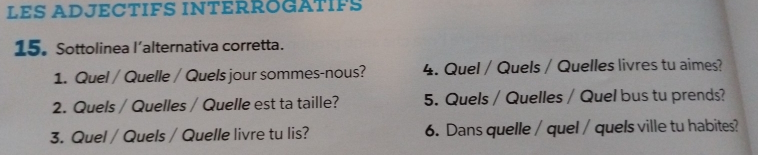 LES ADJECTIFS INTERROGATIFS 
15.Sottolinea l’alternativa corretta. 
1. Quel / Quelle / Quels jour sommes-nous? 4. Quel / Quels / Quelles livres tu aimes? 
2. Quels / Quelles / Quelle est ta taille? 5. Quels / Quelles / Quel bus tu prends? 
3. Quel / Quels / Quelle livre tu lis? 6. Dans quelle / quel / quels ville tu habites?