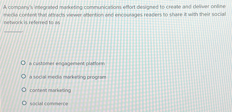 A company's integrated marketing communications effort designed to create and deliver online
media content that attracts viewer attention and encourages readers to share it with their social
network is referred to as
_
a customer engagement platform
a social media marketing program
content marketing
social commerce