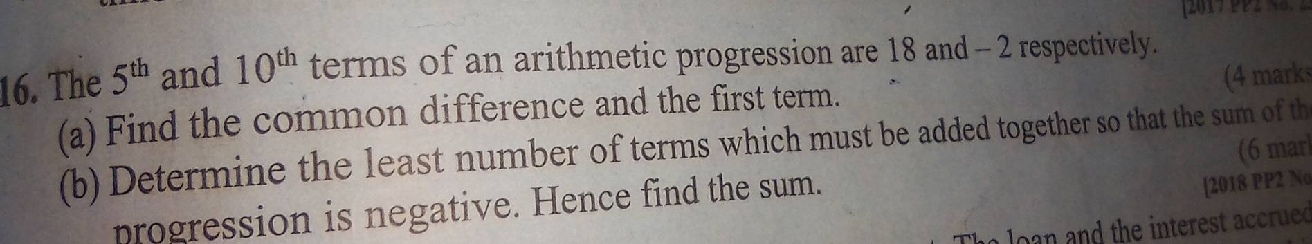 [2017 PP2 N0. 2 
16. The 5^(th) and 10^(th) terms of an arithmetic progression are 18 and - 2 respectively. 
(4 marks 
(a) Find the common difference and the first term. 
(b) Determine the least number of terms which must be added together so that the sum of th 
[2018 PP2 No 
progression is negative. Hence find the sum. (6 marl 
o lo n and the interest accrue d