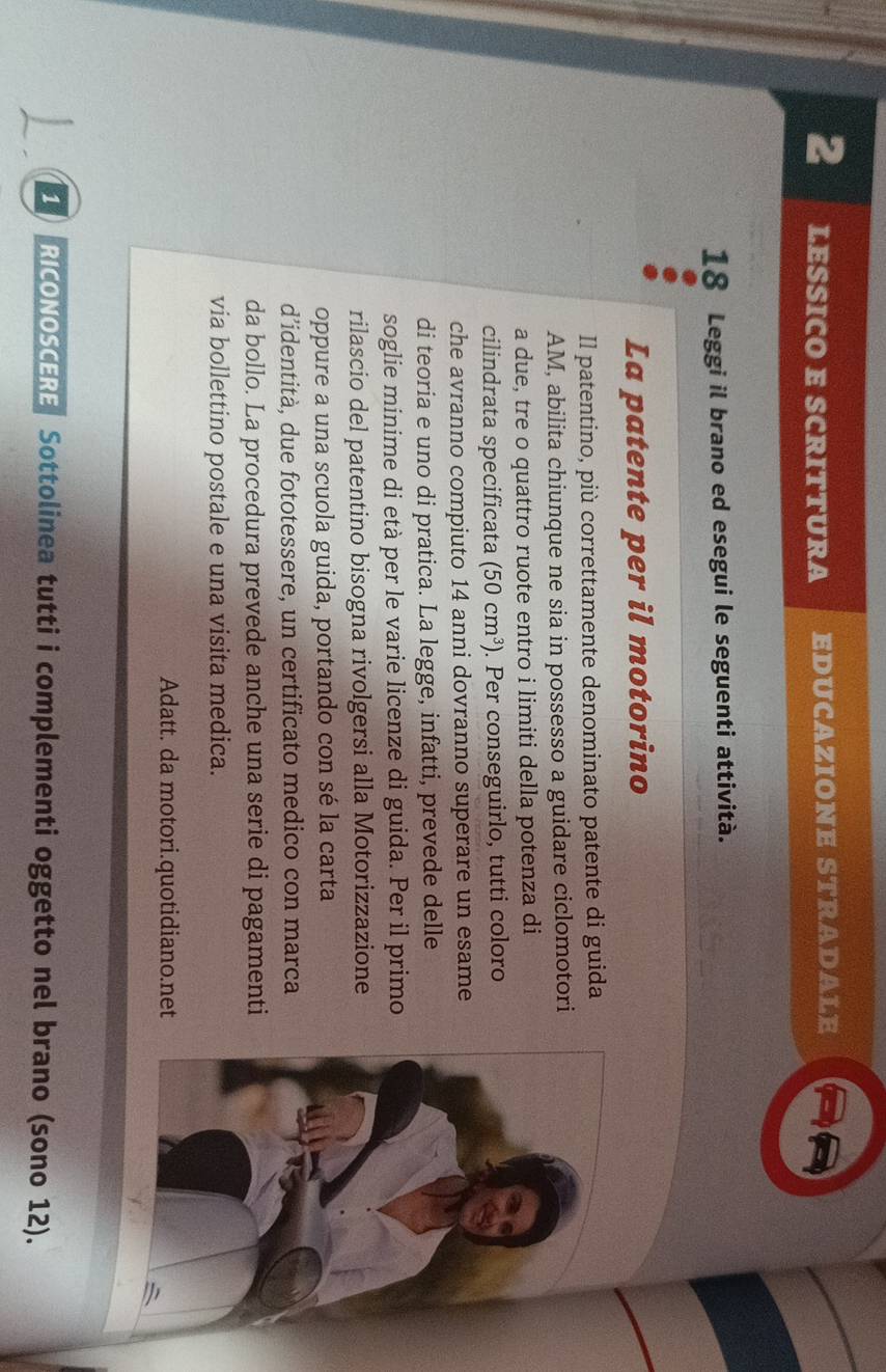 LESSICO E SCRITTURA educazione stradale
18 Leggi il brano ed esegui le seguenti attività. 
La patente per il motorino 
Il patentino, più correttamente denominato patente di guida 
AM, abilita chiunque ne sia in possesso a guidare ciclomotori 
a due, tre o quattro ruote entro i limiti della potenza di 
cilindrata specificata (50cm^3). Per conseguirlo, tutti coloro 
che avranno compiuto 14 anni dovranno superare un esame 
di teoria e uno di pratica. La legge, infatti, prevede delle 
soglie minime di età per le varie licenze di guida. Per il primo 
rilascio del patentino bisogna rivolgersi alla Motorizzazione 
oppure a una scuola guida, portando con sé la carta 
d’identità, due fototessere, un certificato medico con marca 
da bollo. La procedura prevede anche una serie di pagamenti 
via bollettino postale e una visita medica. 
Adatt. da motori.quotidiano.net 
1 RICONOSCERE Sottolinea tutti i complementi oggetto nel brano (sono 12).