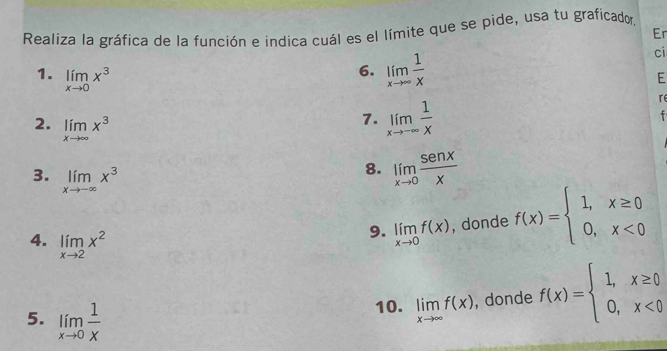 Realiza la gráfica de la función e indica cuál es el límite que se pide, usa tu graficador, 
Er 
6. limlimits _xto ∈fty  1/x 
ci 
E 
1. limlimits _xto 0x^3 7. limlimits _xto -∈fty  1/x 
re 
2. limlimits _xto ∈fty x^3
f 
3. limlimits _xto -∈fty x^3
8. limlimits _xto 0 sen x/x 
4. limlimits _xto 2x^2
9. limlimits _xto 0f(x) , donde f(x)=beginarrayl 1,x≥ 0 0,x<0endarray.
5. limlimits _xto 0 1/x 
10. limlimits _xto ∈fty f(x) , donde f(x)=beginarrayl 1,x≥ 0 0,x<0endarray.