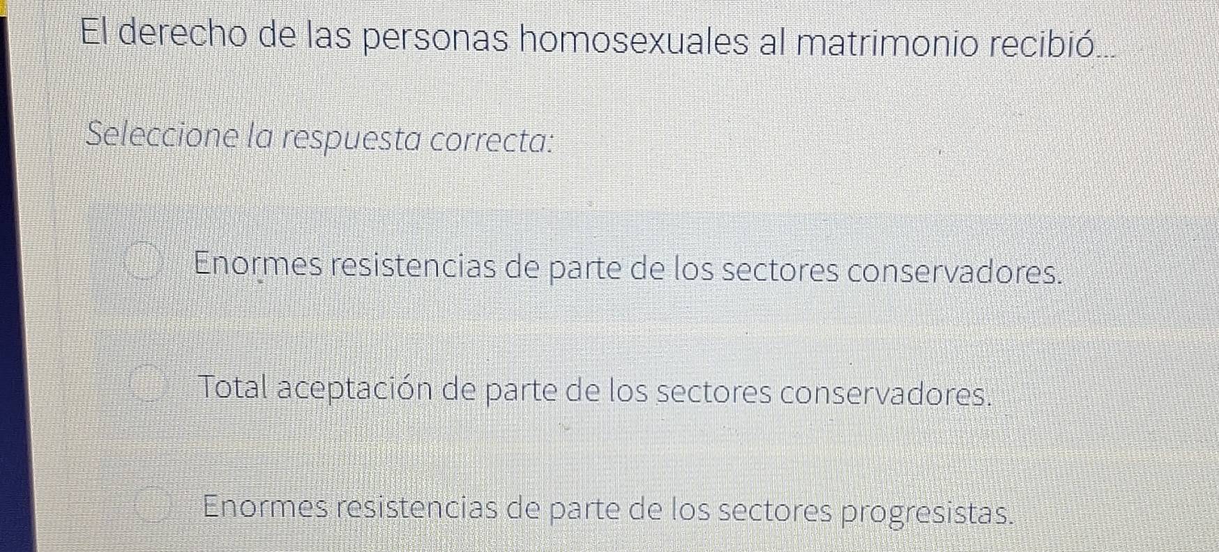 El derecho de las personas homosexuales al matrimonio recibió
Seleccione la respuesta correcta:
Enormes resistencias de parte de los sectores conservadores.
Total aceptación de parte de los sectores conservadores.
Enormes resistencias de parte de los sectores progresistas.