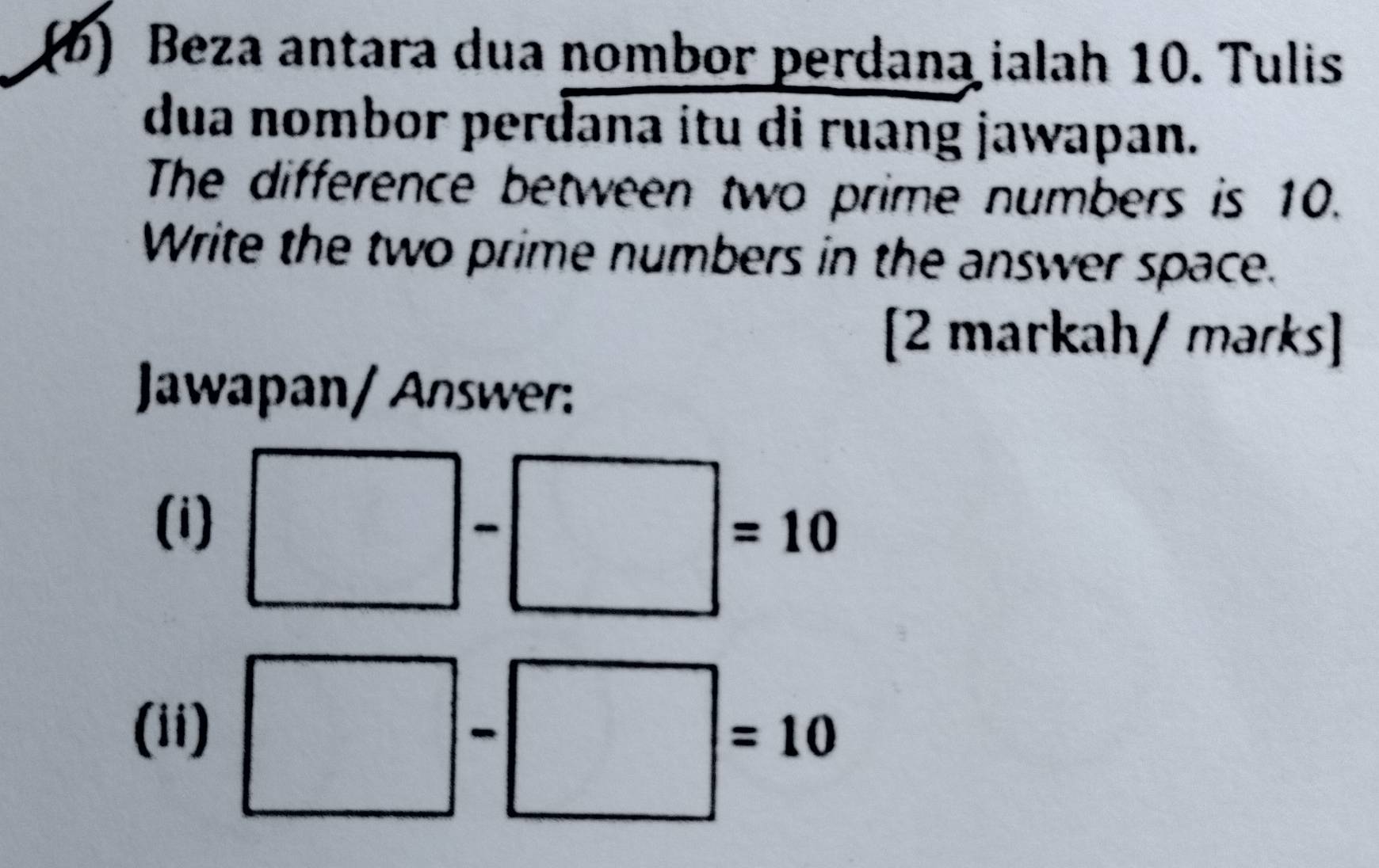 Beza antara dua nombor perdana ialah 10. Tulis 
dua nombor perdana itu di ruang jawapan. 
The difference between two prime numbers is 10. 
Write the two prime numbers in the answer space. 
[2 markah/ marks] 
Jawapan/ Answer: 
(i) □ -□ =10
(ii) □ -□ =10