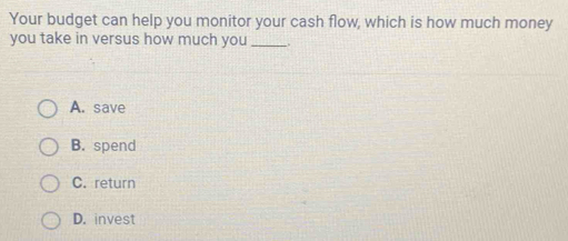 Your budget can help you monitor your cash flow, which is how much money
you take in versus how much you __.
A. save
B. spend
C. return
D. invest