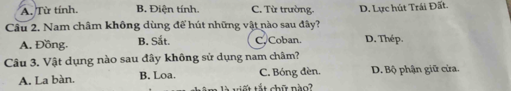 A. Từ tính. B. Điện tính. C. Từ trường. D. Lực hút Trái Đất.
Câu 2. Nam châm không dùng để hút những vật nào sau đây?
A. Đồng. B. Sắt. C. Coban. D. Thép.
Câu 3. Vật dụng nào sau đây không sử dụng nam châm?
A. La bàn. C. Bóng đèn. D. Bộ phận giữ cửa.
B. Loa.
nhêm là viết tắt chữ nào?