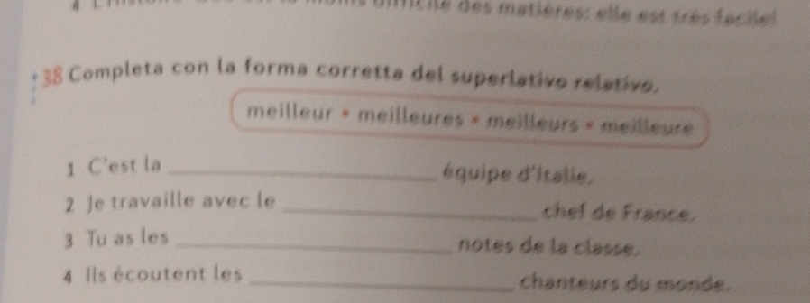 Itile des matières: elle est très fachel 
* 38 Completa con la forma corretta del superlativo relativo. 
meilleur « meilleures » meilleurs « meilleure 
1 C'est la_ 
équipe d'italie. 
2 Je travaille avec le _chef de France. 
3 Tu as les _notes de la classe. 
4 Ils écoutent les _chanteurs du monde.