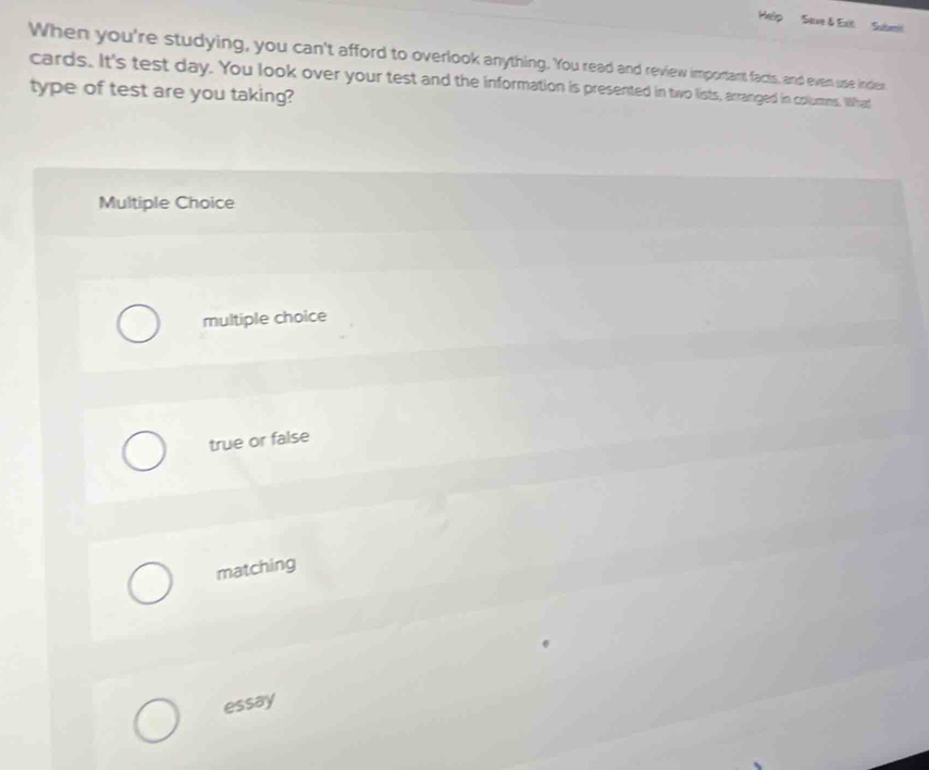 Help Seve & Exit Submt
When you're studying, you can't afford to overlook anything. You read and review important facts, and even use inder
cards. It's test day. You look over your test and the information is presented in two lists, arranged in columns. What
type of test are you taking?
Multiple Choice
multiple choice
true or false
matching
essay
