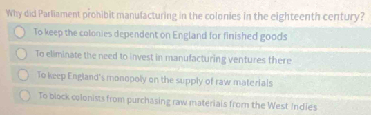 Why did Parliament prohibit manufacturing in the colonies in the eighteenth century?
To keep the colonies dependent on England for finished goods
To eliminate the need to invest in manufacturing ventures there
To keep England's monopoly on the supply of raw materials
To block colonists from purchasing raw materials from the West Indies