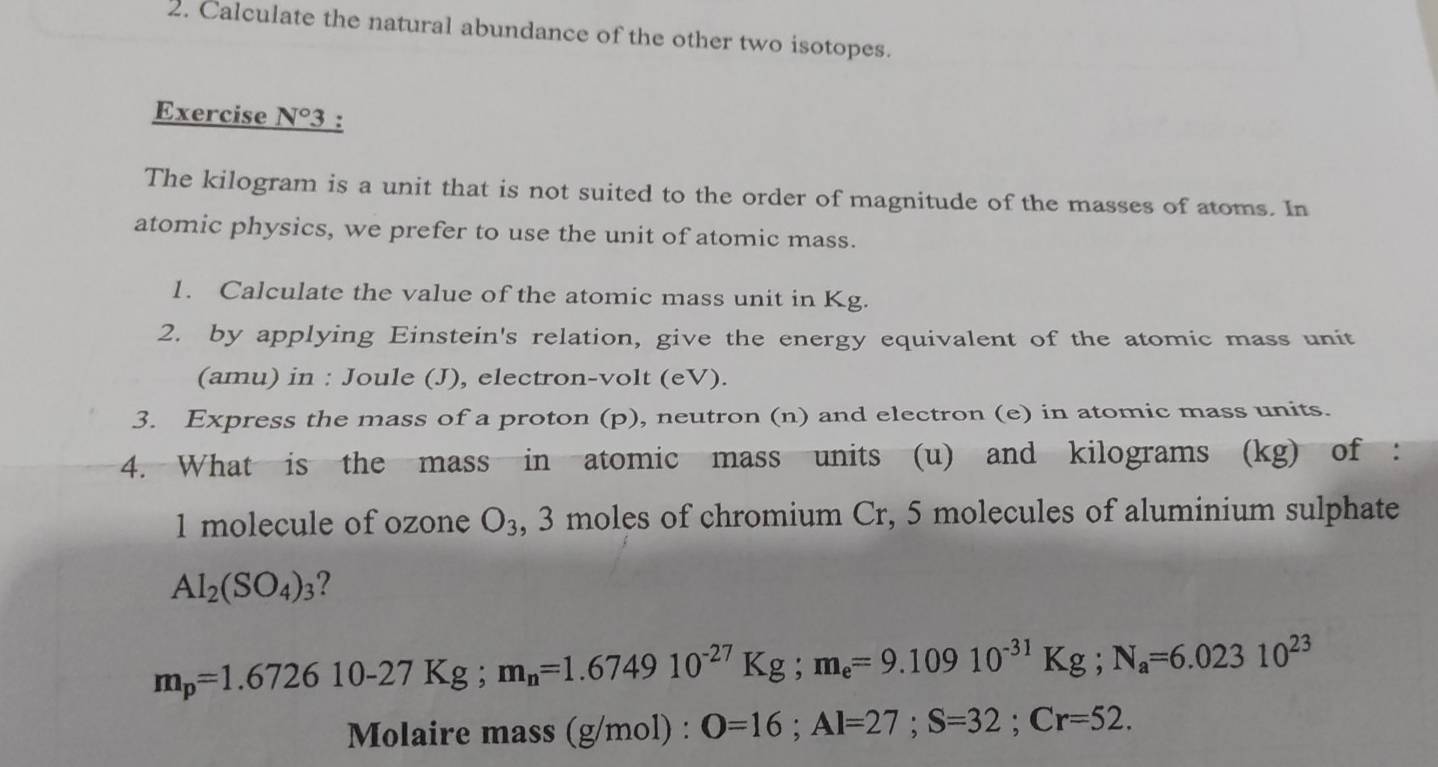 Calculate the natural abundance of the other two isotopes. 
Exercise _ N°3 3 : 
The kilogram is a unit that is not suited to the order of magnitude of the masses of atoms. In 
atomic physics, we prefer to use the unit of atomic mass. 
1. Calculate the value of the atomic mass unit in Kg. 
2. by applying Einstein's relation, give the energy equivalent of the atomic mass unit 
(amu) in : Joule (J), electron-volt (eV). 
3. Express the mass of a proton (p), neutron (n) and electron (e) in atomic mass units. 
4. What is the mass in atomic mass units (u) and kilograms (kg) of : 
1 molecule of ozone O_3 , 3 moles of chromium Cr, 5 molecules of aluminium sulphate
Al_2(SO_4)_3 ?
m_p=1.672610-27Kg; m_n=1.674910^(-27)Kg; m_e=9.10910^(-31)Kg; N_a=6.02310^(23)
Molaire mass (g /mol) : : O=16; Al=27; S=32; Cr=52.