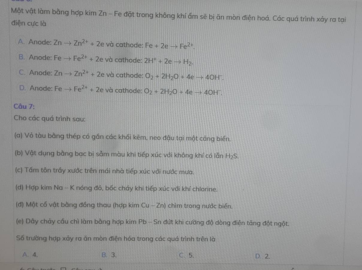 Một vật làm bằng hợp kim Zn - Fe đặt trong không khí ẩm sẽ bị ăn mòn điện hoá. Các quá trình xảy ra tại
điện cực là
A. Anode: Znto Zn^(2+)+2 và cathode: Fe+2eto Fe^(2+).
B. Anode: Feto Fe^(2+)+2e và cathode: 2H^++2eto H_2.
C. Anode: Znto Zn^(2+)+2 e và cathode: O_2+2H_2O+4eto 4OH^-.
D. Anode: Fe to Fe^(2+)+2e và cathode: O_2+2H_2O+4eto 4OH^-. 
Câu 7:
Cho các quá trình sau:
(a) Vỏ tàu bằng thép có gắn các khối kēm, neo đậu tại một cảng biển.
(b) Vật dụng bằng bạc bị sảm màu khi tiếp xúc với không khí có lẫn H_2S. 
(c) Tấm tôn trầy xước trên mái nhà tiếp xúc với nước mưa.
(d) Hợp kim Na - K nóng đỏ, bốc cháy khi tiếp xúc với khí chlorine.
(đ) Một cổ vật bằng đồng thau (hợp kim Cu - Zn) chìm trong nước biển.
(e) Dây chảy cầu chì làm bằng hợp kim Pb - Sn đứt khi cường độ dòng điện tăng đột ngột.
Số trường hợp xảy ra ăn mòn điện hóa trong các quá trình trên là
A. 4. B. 3. C. 5. D. 2.