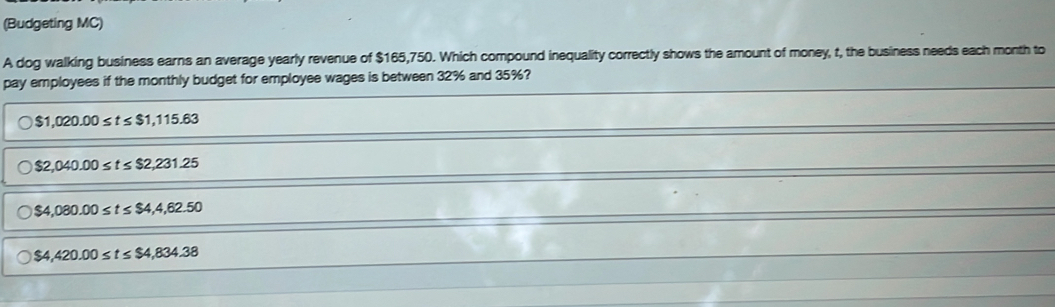 (Budgeting MC)
A dog walking business earns an average yearly revenue of $165,750. Which compound inequality correctly shows the amount of money, t, the business needs each month to
pay employees if the monthly budget for employee wages is between 32% and 35%?
$1,020.00≤ t≤ $1,115.63
$2,040.00≤ t≤ $2,231.25
$4,080.00≤ t≤ $4,4,62.50
$4,420.00≤ t≤ $4,834.38