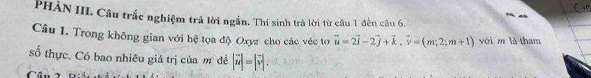 PHẢN III. Câu trắc nghiệm trả lời ngắn. Thí sinh trà lời từ câu 1 đến câu 6. 
Câu 1. Trong không gian với hệ tọa độ Oxyz cho các véc tơ vector u=2vector i-2vector j+vector k, vector v=(m;2;m+1) với m là tham 
số thực. Có bao nhiêu giá trị của mô đề |vector u|=|vector v|. 
Câu 2