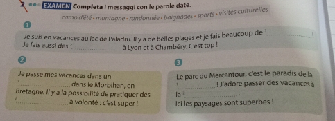 EXAMEN Completa i messaggi con le parole date. 
camp d'été - montagne - randonnée - baignades - sports - visites culturelles 
Je fais aussi des Je suis en vacances au lac de Paladru. Il y a de belles plages et je fais beaucoup de '_ 1 
_à Lyon et à Chambéry. C'est top ! 
3 
Je passe mes vacances dans un Le parc du Mercantour, c'est le paradis de la 
_dans le Morbihan, en _! J'adore passer des vacances à 
Bretagne. Il y a la possibilité de pratiquer des la ²_ . 
_ à volonté : c'est super ! Ici les paysages sont superbes !