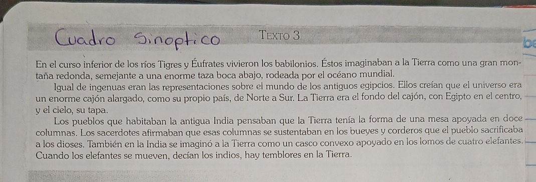 Texto 3 
En el curso inferior de los ríos Tigres y Éufrates vivieron los babilonios. Éstos imaginaban a la Tierra como una gran mon- 
taña redonda, semejante a una enorme taza boca abajo, rodeada por el océano mundial. 
Igual de ingenuas eran las representaciones sobre el mundo de los antiguos egipcios. Ellos creían que el universo era 
un enorme cajón alargado, como su propio país, de Norte a Sur. La Tierra era el fondo del cajón, con Egipto en el centro, 
y el cielo, su tapa. 
Los pueblos que habitaban la antigua India pensaban que la Tierra tenía la forma de una mesa apoyada en doce 
columnas. Los sacerdotes afirmaban que esas columnas se sustentaban en los bueyes y corderos que el pueblo sacrificaba 
a los dioses. También en la India se imaginó a la Tierra como un casco convexo apoyado en los lomos de cuatro elefantes. 
Cuando los elefantes se mueven, decían los indios, hay temblores en la Tierra.