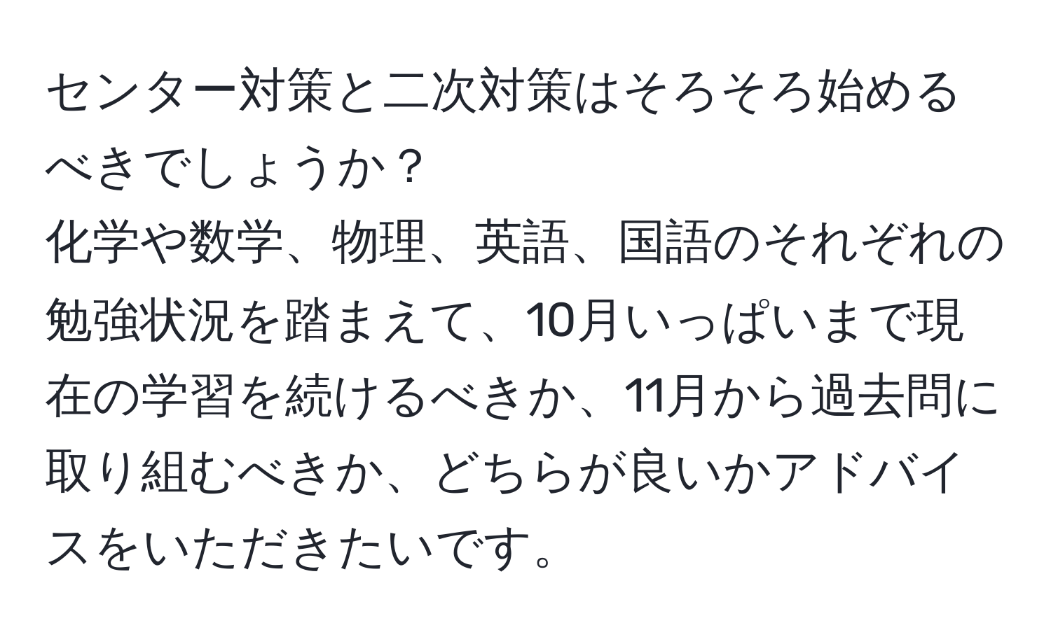 センター対策と二次対策はそろそろ始めるべきでしょうか？  
化学や数学、物理、英語、国語のそれぞれの勉強状況を踏まえて、10月いっぱいまで現在の学習を続けるべきか、11月から過去問に取り組むべきか、どちらが良いかアドバイスをいただきたいです。