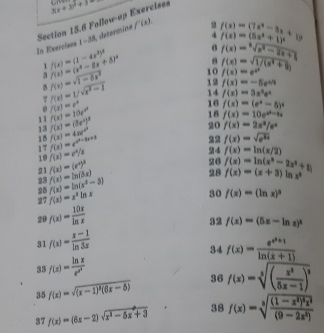 3(x+3)^2+3
Section 15.6 Follow-up Exercises
f(x)=(7x^3-3x+1)^3
f(x)=(5x^3+1)^4
In Exercises 1-38 determine f'(x),
1 f(x)=(1-4x^3)^2
6 f(x)=sqrt[3](x^2-2x+8)
3 f(x)=(x^3-2x+5)^4
8
10 f(x)=e^(x^2) f(x)=sqrt(1/(x^2+9))
δ f(x)=sqrt(1-5x^3)
7 f(x)=1/sqrt(x^2-1)
12 f(x)=-5e^(x/3)
 f(x)=3x^3e^x
f(x)=e^x
16 f(x)=(e^x-5)^4
f(x)=10e^(x^2)
1 1 f(x)=(5e^x)^3
18 f(x)=10e^(x^2)-2x
13 f(x)=4xe^(x^3)
20 f(x)=2x^3/e^x
15 f(x)=e^(x^2)-2x+8
22 f(x)=sqrt(e^(2x))
17 f(x)=e^x/x
19
21 f(x)=(e^x)^3 24 f(x)=ln (x/2)
23 f(x)=ln (5x) 26 f(x)=ln (x^2-2x^2+5)
28 f(x)=(x+3) nx^3
25 f(x)=ln (x^2-3)
27 f(x)=x^2ln x
30 f(x)=(ln x)^3
29 f(x)= 10x/ln x 
32
31 f(x)= (x-1)/ln 3x  f(x)=(5x-ln x)^3
34
33 f(x)=frac ln xe^(x^2) f(x)=frac e^(x^2)+1ln (x+1)
35 f(x)=sqrt((x-1)^5)(6x-5)
36 f(x)=sqrt[3]((frac x^2)5x-1)^2
37 f(x)=(6x-2)sqrt(x^2-5x+3) 38 f(x)=sqrt[3](frac (1-x^3)^5)x^3(9-2x^3)