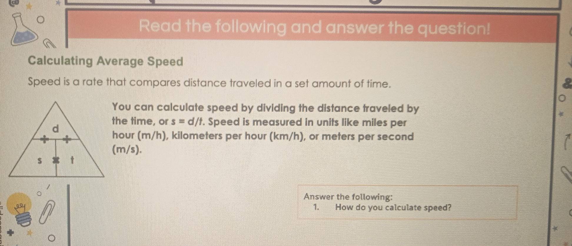 Read the following and answer the question! 
Calculating Average Speed 
Speed is a rate that compares distance traveled in a set amount of time. 
You can calculate speed by dividing the distance traveled by 
the time, or s=d/t. Speed is measured in units like miles per
hour (m/h), kilometers per hour (km/h), or meters per second
(m/s). 
Answer the following: 
1. How do you calculate speed? 
4