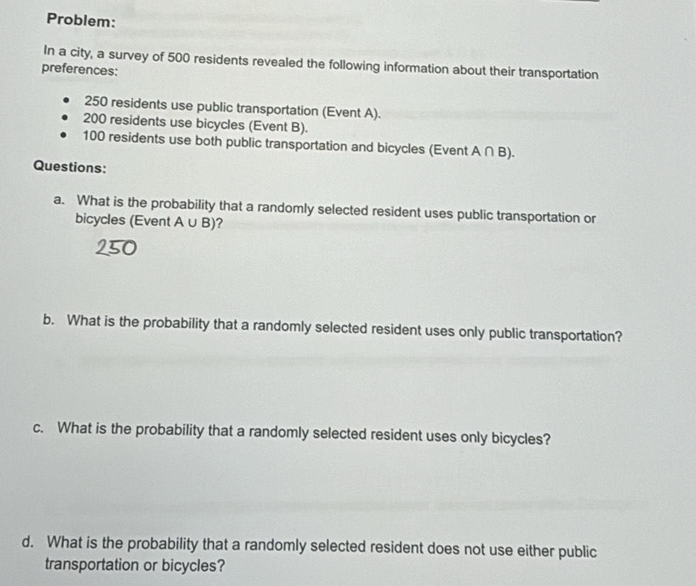 Problem: 
In a city, a survey of 500 residents revealed the following information about their transportation 
preferences:
250 residents use public transportation (Event A).
200 residents use bicycles (Event B).
100 residents use both public transportation and bicycles (Event A ∩ B). 
Questions: 
a. What is the probability that a randomly selected resident uses public transportation or 
bicycles (Event A ∪B)? 
b. What is the probability that a randomly selected resident uses only public transportation? 
c. What is the probability that a randomly selected resident uses only bicycles? 
d. What is the probability that a randomly selected resident does not use either public 
transportation or bicycles?