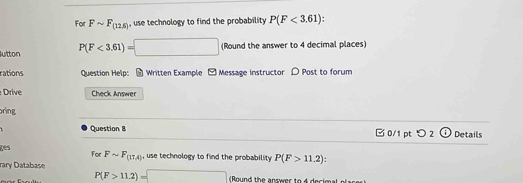 For Fsim F_(12,6) , use technology to find the probability P(F<3.61) :
P(F<3.61)=□
utton (Round the answer to 4 decimal places) 
rations Question Help: Written Example - Message instructor 〇 Post to forum 
Drive Check Answer 
ring 
Question 8 0/1 pt つ 2 ⓘ Details 
ges 
For Fsim F_(17,4) , use technology to find the probability P(F>11.2) : 
rary Database
P(F>11.2)=□ (Round the answer to 4 decimal placor)