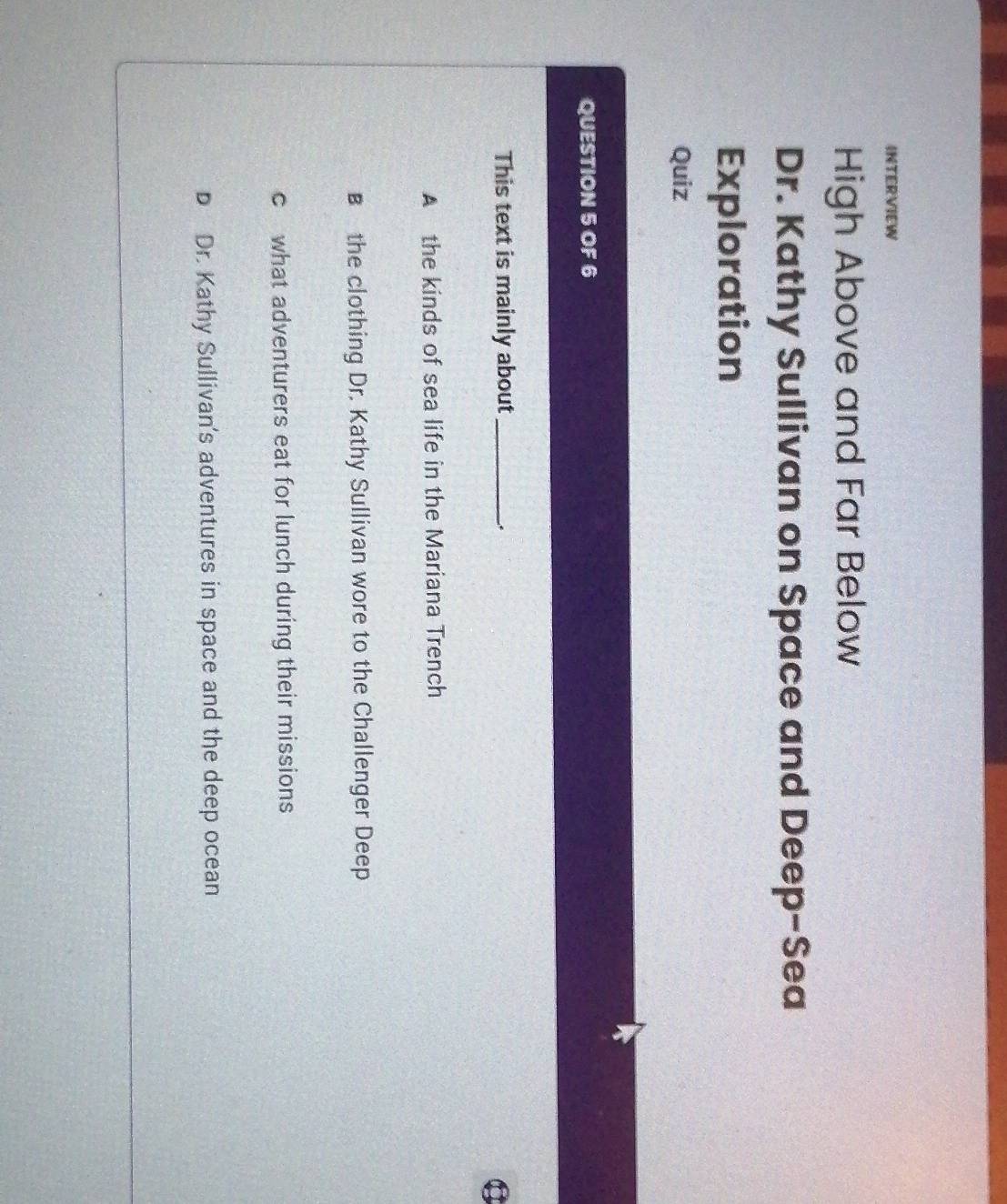 INTERVIEW
High Above and Far Below
Dr. Kathy Sullivan on Space and Deep-Sea
Exploration
Quiz
QUESTION 5 OF 6
This text is mainly about_
C
A the kinds of sea life in the Mariana Trench
B the clothing Dr. Kathy Sullivan wore to the Challenger Deep
c what adventurers eat for lunch during their missions
D Dr. Kathy Sullivan's adventures in space and the deep ocean