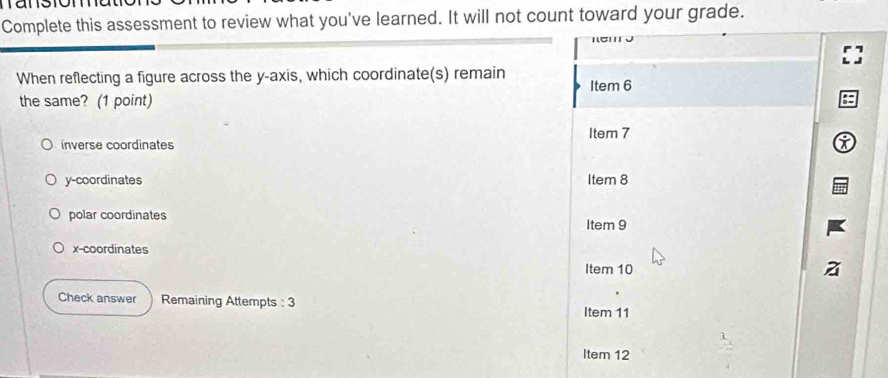 Complete this assessment to review what you've learned. It will not count toward your grade.
When reflecting a figure across the y-axis, which coordinate(s) remain Item 6
the same? (1 point)
Item 7
inverse coordinates i
y-coordinates Item 8
polar coordinates Item 9
x-coordinates
Item 10
Check answer Remaining Attempts : 3
Item 11
Item 12