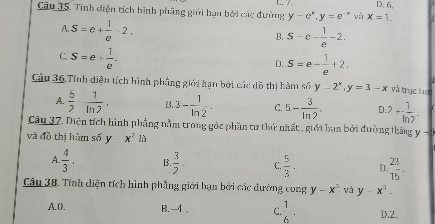 C. 7. D. 6.
Câu 35. Tính diện tích hình phẳng giới hạn bởi các đường y=e^x, y=e^(-x) và X=1.
A. S=e+ 1/e -2.
B. S=e- 1/e -2.
C. S=e+ 1/e .
D. S=e+ 1/e +2. 
Câu 36.Tính diện tích hình phẳng giới hạn bởi các đồ thị hàm số y=2^x, y=3-x và trục tun
A.  5/2 - 1/ln 2 .
B. 3- 1/ln 2 .
C. 5- 3/ln 2 . 2+ 1/ln 2 . 
D.
Câu 37. Diện tích hình phẳng nằm trong góc phần tư thứ nhất , giới hạn bởi đường thẳng y=y
và đồ thị hàm số y=x^2la
A.  4/3 .
B.  3/2 .
C.  5/3 .
D.  23/15 . 
Câu 38. Tính diện tích hình phẳng giới hạn bởi các đường cong y=x^3 và y=x^5.
C.  1/6 .
A. 0. B. -4. D. 2.