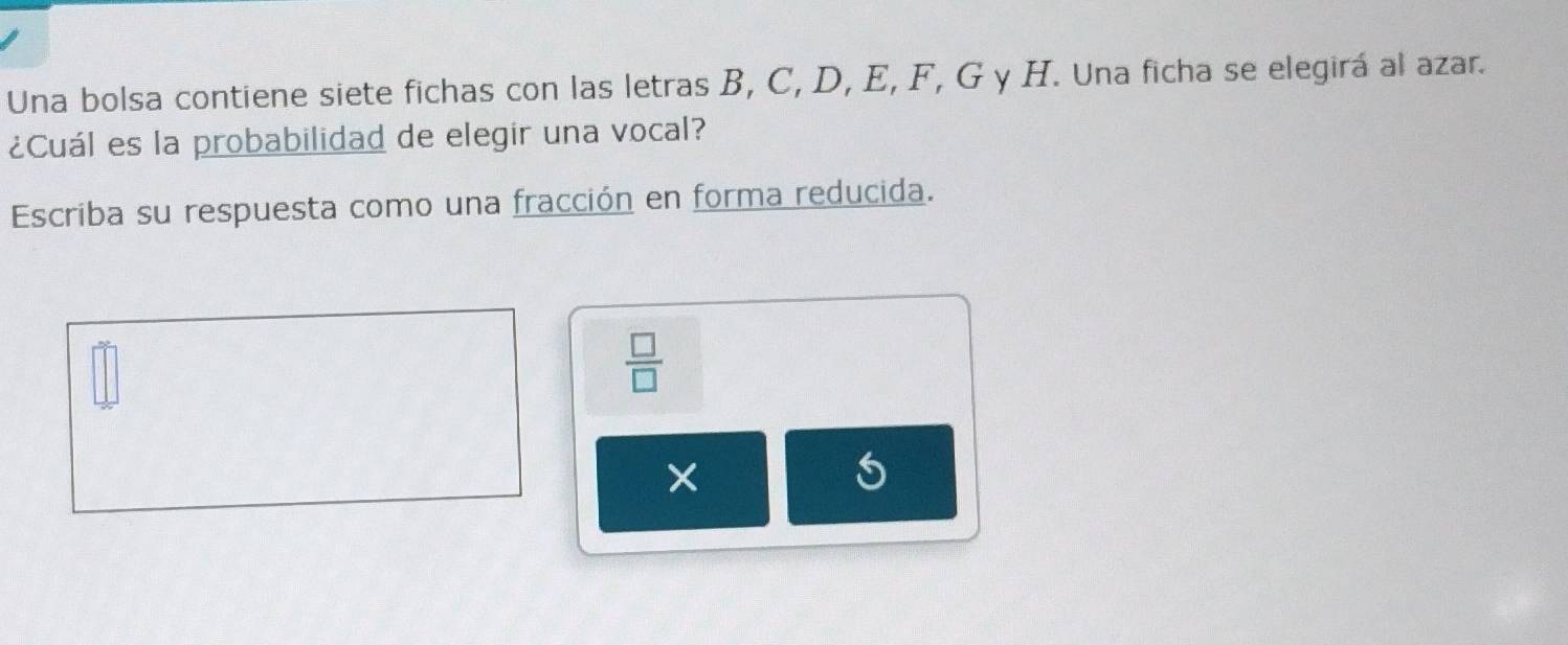 Una bolsa contiene siete fichas con las letras B, C, D, E, F, G y H. Una ficha se elegirá al azar. 
¿Cuál es la probabilidad de elegir una vocal? 
Escriba su respuesta como una fracción en forma reducida.
 □ /□  
5