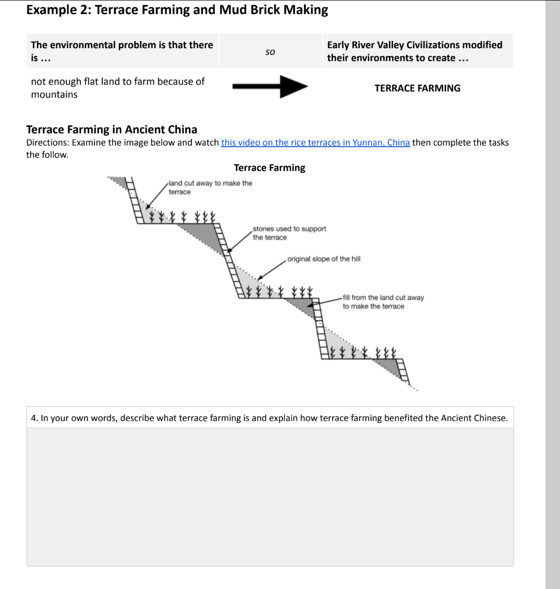 Example 2: Terrace Farming and Mud Brick Making 
The environmental problem is that there Early River Valley Civilizations modified 
so 
is ... their environments to create ... 
not enough flat land to farm because of 
TERRACE FARMING 
mountains 
Terrace Farming in Ancient China 
Directions: Examine the image below and watch this video on the rice terraces in Yunnan, China then complete the tasks 
the follow. 
4. In your own words, describe what terrace farming is and explain how terrace farming benefited the Ancient Chinese.