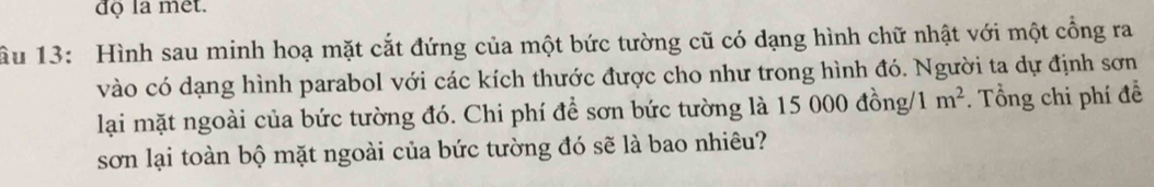 đọ la mêt. 
ầu 13: Hình sau minh hoạ mặt cắt đứng của một bức tường cũ có dạng hình chữ nhật với một cổng ra 
vào có dạng hình parabol với các kích thước được cho như trong hình đó. Người ta dự định sơn 
lại mặt ngoài của bức tường đó. Chi phí để sơn bức tường là 15 0 00dong /1m^2. Tổng chi phí đề 
sơn lại toàn bộ mặt ngoài của bức tường đó sẽ là bao nhiêu?