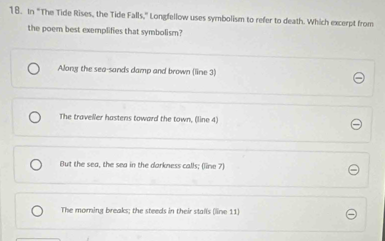 In “The Tide Rises, the Tide Falls," Longfellow uses symbolism to refer to death. Which excerpt from
the poem best exemplifies that symbolism?
Alony the sea-sands damp and brown (line 3)
The traveller hastens toward the town, (line 4)
But the sea, the sea in the darkness calls; (line 7)
The morning breaks; the steeds in their stalls (line 11)