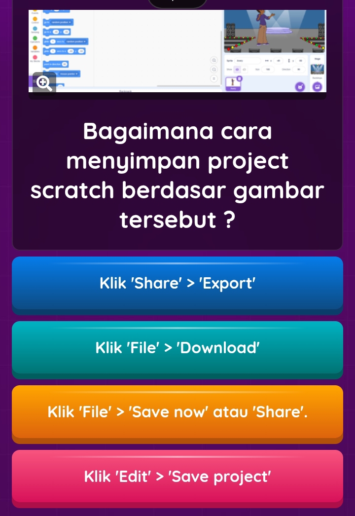 Bagaimana cara 
menyimpan project 
scratch berdasar gambar 
tersebut ? 
Klik 'Share' > 'Export' 
Klik 'File' > 'Download' 
Klik 'File' > 'Save now' atau 'Share'. 
Klik 'Edit' > 'Save project'