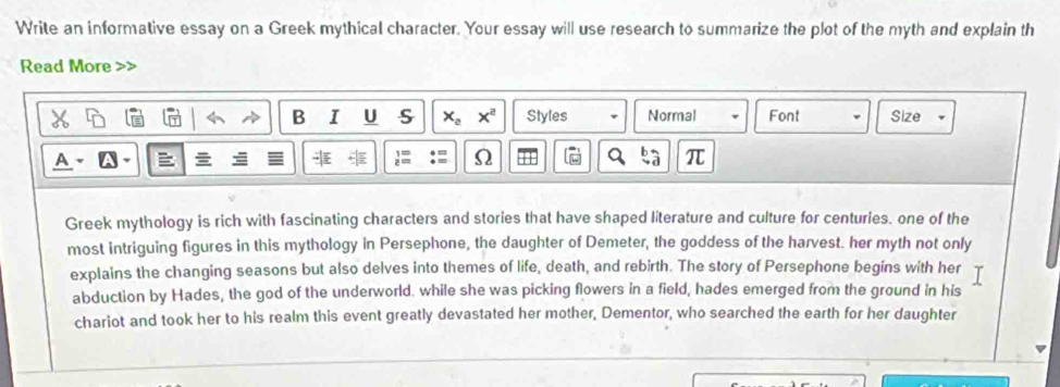 Write an informative essay on a Greek mythical character. Your essay will use research to summarize the plot of the myth and explain th 
Read More 
B I U s x_2x^2 Styles Normal Font Size 
A 
1= Ω 
π 
Greek mythology is rich with fascinating characters and stories that have shaped literature and culture for centuries. one of the 
most intriguing figures in this mythology in Persephone, the daughter of Demeter, the goddess of the harvest. her myth not only 
explains the changing seasons but also delves into themes of life, death, and rebirth. The story of Persephone begins with her 
abduction by Hades, the god of the underworld. while she was picking flowers in a field, hades emerged from the ground in his 
chariot and took her to his realm this event greatly devastated her mother, Dementor, who searched the earth for her daughter