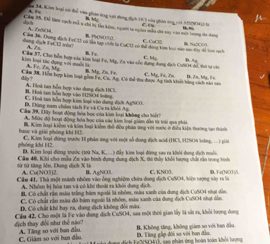 A. Fe ăm 34, Kim loại có thể vira phân ứng với dụng địch HCI vàm phân ứng với Al(9O4)3 là
B Mẹ
a
djch C. Cu D, Ni
Câu 35. Đề làm sạch mà u chi bị lần kêm, người la ngắm mẫu chi này vào một lượng du dang
A. ZnSO4 B. Pb(NO3 )2. C, CuCl2
dung dach FeCl2 trêa? Câu 36, Dung dịch FeCl2 có lần tạp chất là CuCl2 có thể đùng kim loại nào sao đây để làm sách D. Na2CO3.
A. Zn. B. Fe C. Mg
kim loại tác dụng với muối là: Cầu 37, Cho hôn hợp các kim loại Fe, Mg. Zn vào cóc đựng dung dịch CuSO4 đE tứ sự các D. Ag
A. Fe, Zn, Mg. B. Mg, Zn, Fe.
Câm 38. Hòn hợp kim loại gồm Fe, Cu, Ag. Có thể thu được Ag tinh khiết bằng cách nào sau C. Mg. Fe, Zn. D. Zn, Mg. Fe.
diry?
A. Hoà tan hỗn hợp vào dung dịch HCL
B. Hoà tan hỗn hợp vào H2SO4 loàng.
C. Hoà tan hỗn hợp kim loại vào dung dịch AgNO3.
D. Dùng nam châm tách Fe và Ca ra khởi Ag.
Cầu 39. Dây hoạt động hóa học của kim loại không cho biết?
A. Mức độ hoạt động hóa học của các kim loại giám dân từ trải qua phải.
base và giải phóng khí H2. B. Kim loại kiểm và kim loại kiêm thổ đều phản ứng với nước ở điều kiện thường tạo thành
phóng khí H2, C. Kim loại đứng trước H phản ứng với một số dung dịch acid (HCl, H2SO4 loàng, …) giải
D. Kim loại đứng trước (trừ Na. K....) đẩy kim loại đứng sau ra khỏi dụng địch muối
từ từ tăng lên, Dung dịch X là Câu 40, Khi cho mẫu Zn vào bình dựng dung dịch X, thì thảy khổi lượng chấi rần trong bình
A. Cu(NO3)2. B. AgNO3. C. KNO3. D. Fe(NO3)3.
Câu 41. Thà một mành nhôm vào ống nghiệm chứa dung địch CuSO4, hiện tượng xây ra là
A. Nhôm bị hòa tan và có khí thoát ra khỏi dung địch.
B. Có chất rấn màu trắng bám ngoài là nhôm, màu xanh của dung dịch CuSO4 nhạt dẫn.
C. Có chất rần màu đò bám ngoài là nhôm, màu xanh của dung dịch CuSO4 nhạt dân.
D. Có chất khí bay ra, dung dịch không đổi màu.
Câu 42. Cho một là Fe vào dung địch CuSO4, sau một thời gian lấy là sắt ra, khởi lượng dang
dịch thay đổi như thể nào?
A. Tăng so với ban đầu, B, Không tăng, không giám so với ban đầu.
D. Tăng gập đôi so với ban đầu.
C. Giảm so với ban đầu. u  dịch Fe2(SO4)3, sau phản ứng hoàn toàn khỏi hượng