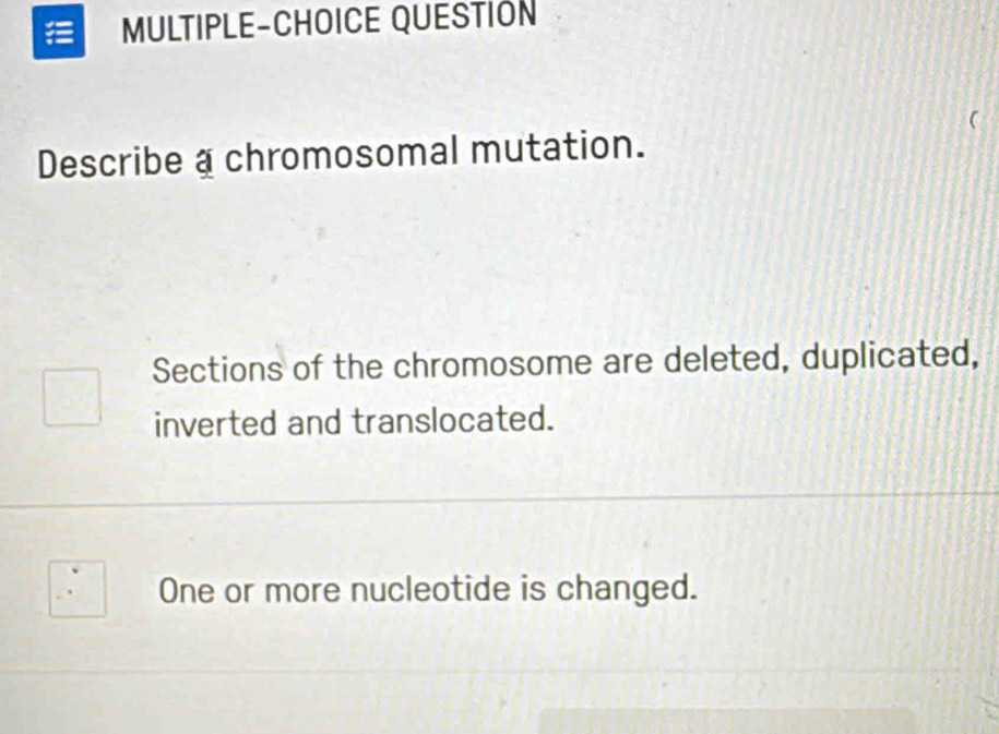 MULTIPLE-CHOICE QUESTION 
a 
Describe a chromosomal mutation. 
Sections of the chromosome are deleted, duplicated, 
inverted and translocated. 
One or more nucleotide is changed.