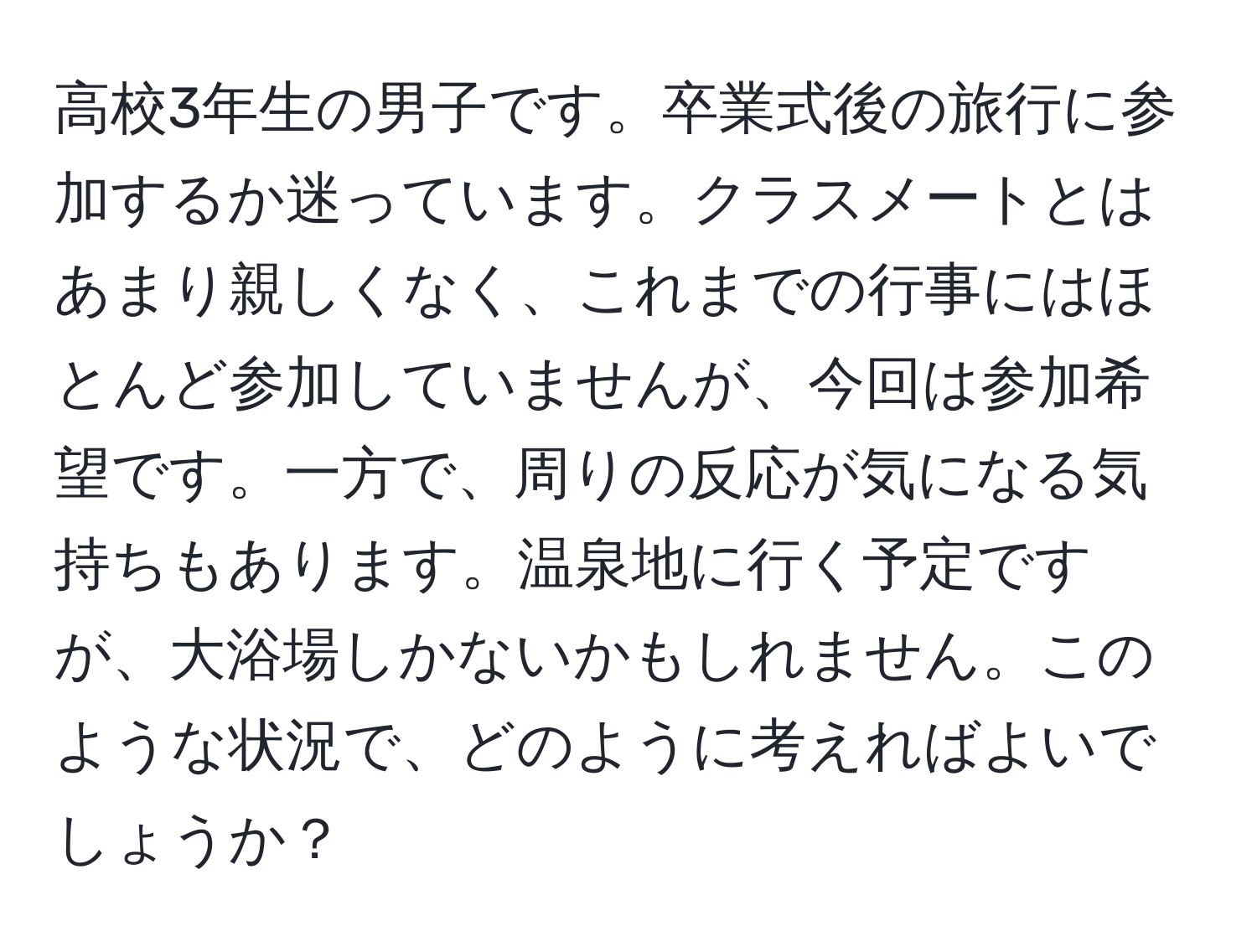 高校3年生の男子です。卒業式後の旅行に参加するか迷っています。クラスメートとはあまり親しくなく、これまでの行事にはほとんど参加していませんが、今回は参加希望です。一方で、周りの反応が気になる気持ちもあります。温泉地に行く予定ですが、大浴場しかないかもしれません。このような状況で、どのように考えればよいでしょうか？